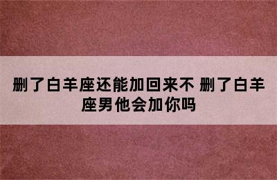 删了白羊座还能加回来不 删了白羊座男他会加你吗